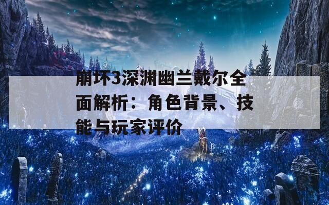 崩坏3深渊幽兰戴尔全面解析：角色背景、技能与玩家评价