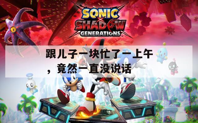 跟儿子一块忙了一上午，竟然一直没说话