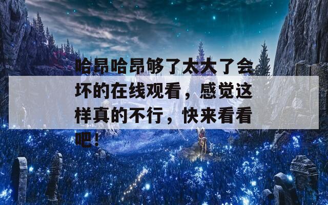 哈昂哈昂够了太大了会坏的在线观看，感觉这样真的不行，快来看看吧！