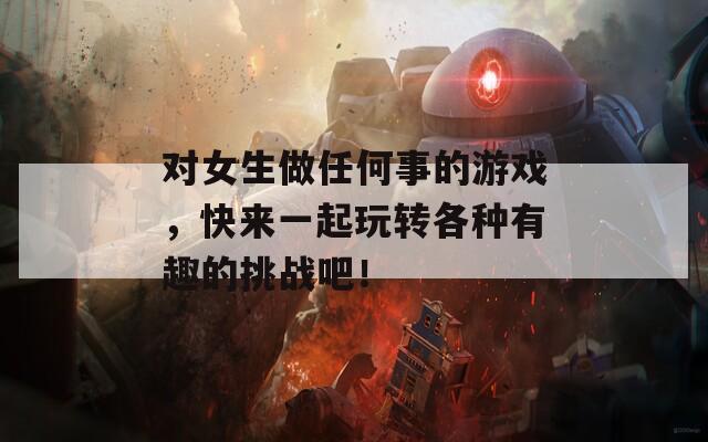 对女生做任何事的游戏，快来一起玩转各种有趣的挑战吧！