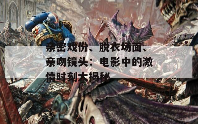 亲密戏份、脱衣场面、亲吻镜头：电影中的激情时刻大揭秘