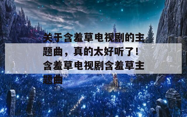 关于含羞草电视剧的主题曲，真的太好听了！含羞草电视剧含羞草主题曲