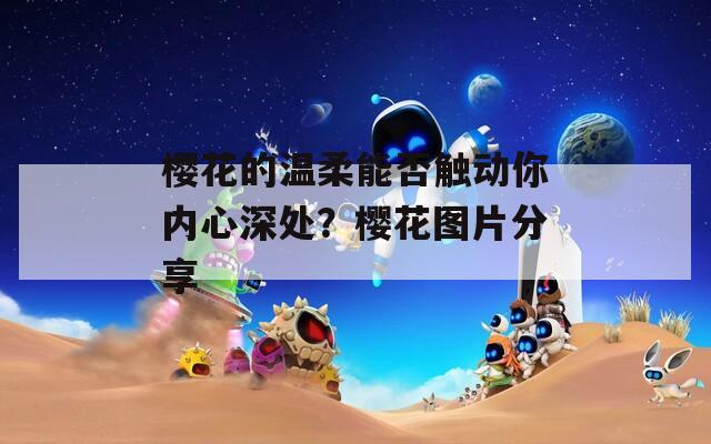 樱花的温柔能否触动你内心深处？樱花图片分享