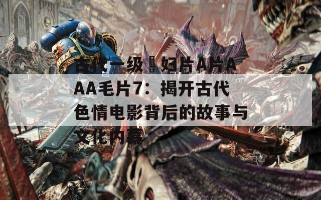 古代一级婬妇片A片AAA毛片7：揭开古代色情电影背后的故事与文化内幕