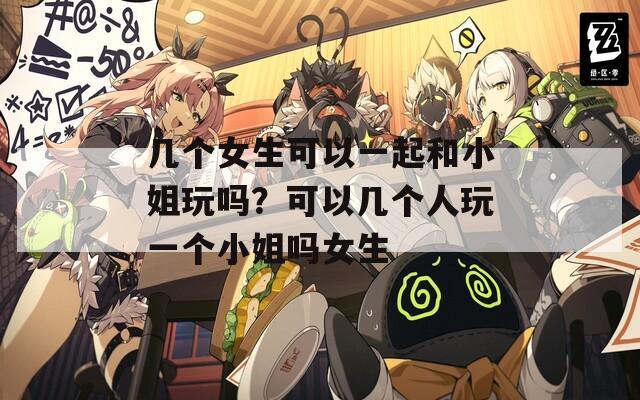 几个女生可以一起和小姐玩吗？可以几个人玩一个小姐吗女生