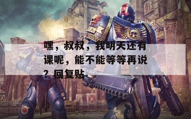 嘿，叔叔，我明天还有课呢，能不能等等再说？回复贴