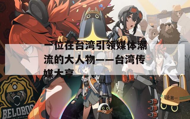 一位在台湾引领媒体潮流的大人物——台湾传媒大亨