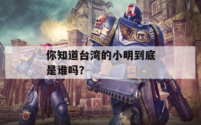 你知道台湾的小明到底是谁吗？