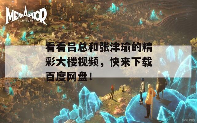 看看吕总和张津瑜的精彩大楼视频，快来下载百度网盘！