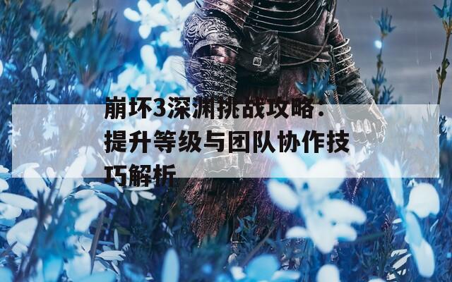崩坏3深渊挑战攻略：提升等级与团队协作技巧解析