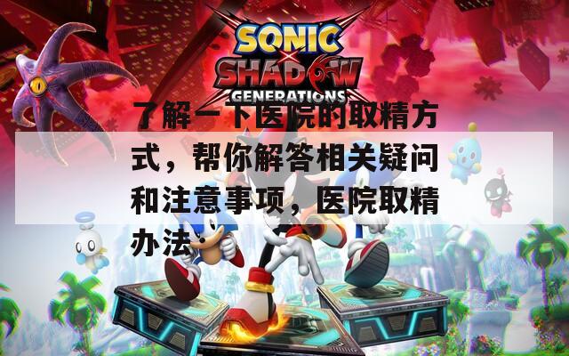 了解一下医院的取精方式，帮你解答相关疑问和注意事项，医院取精办法