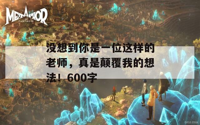 没想到你是一位这样的老师，真是颠覆我的想法！600字