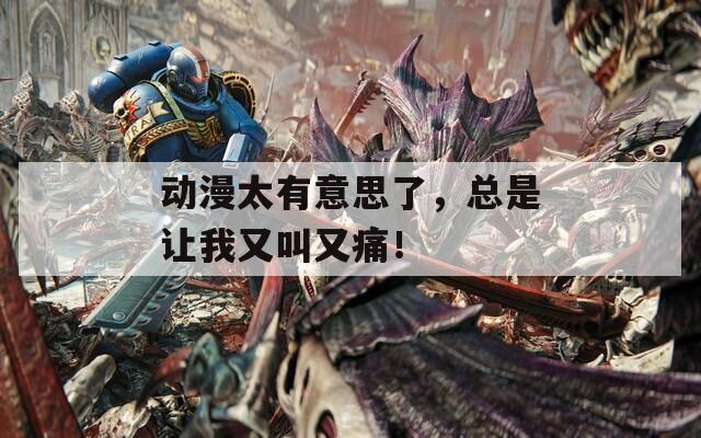 动漫太有意思了，总是让我又叫又痛！