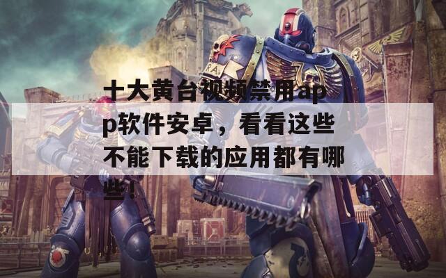十大黄台视频禁用app软件安卓，看看这些不能下载的应用都有哪些！