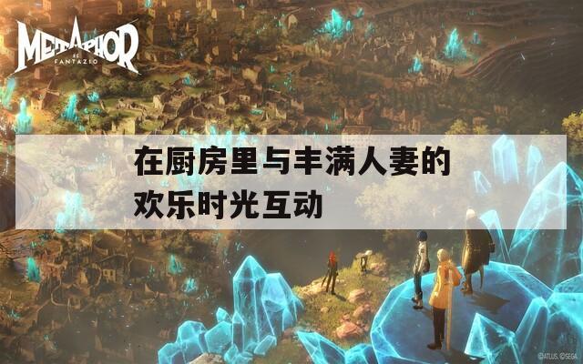 在厨房里与丰满人妻的欢乐时光互动