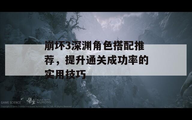 崩坏3深渊角色搭配推荐，提升通关成功率的实用技巧