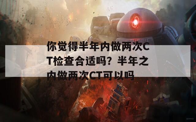 你觉得半年内做两次CT检查合适吗？半年之内做两次CT可以吗