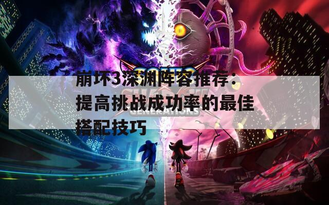 崩坏3深渊阵容推荐：提高挑战成功率的最佳搭配技巧