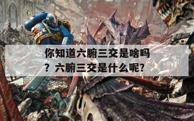 你知道六腑三交是啥吗？六腑三交是什么呢？