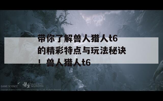 带你了解兽人猎人t6的精彩特点与玩法秘诀！兽人猎人t6