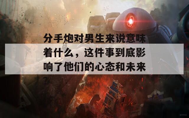 分手炮对男生来说意味着什么，这件事到底影响了他们的心态和未来？