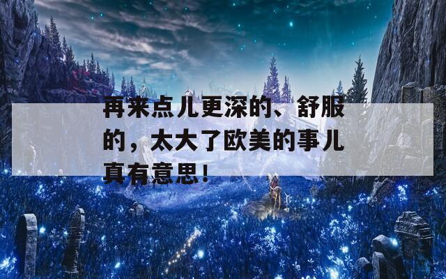 再来点儿更深的、舒服的，太大了欧美的事儿真有意思！