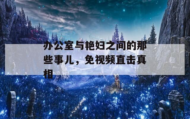 办公室与艳妇之间的那些事儿，免视频直击真相