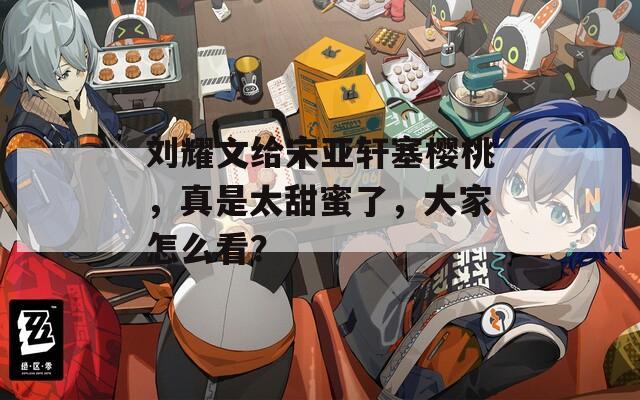 刘耀文给宋亚轩塞樱桃，真是太甜蜜了，大家怎么看？