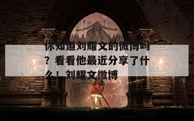 你知道刘耀文的微博吗？看看他最近分享了什么！刘耀文微博