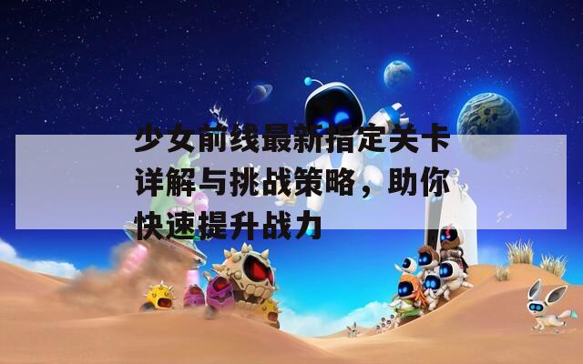 少女前线最新指定关卡详解与挑战策略，助你快速提升战力