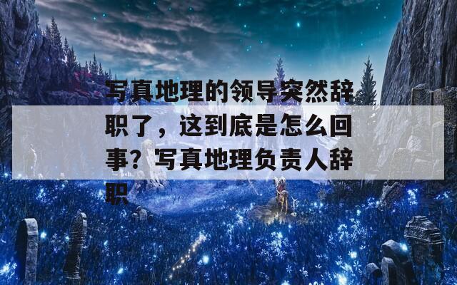 写真地理的领导突然辞职了，这到底是怎么回事？写真地理负责人辞职