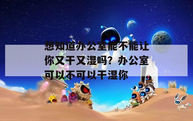 想知道办公室能不能让你又干又湿吗？办公室可以不可以干湿你