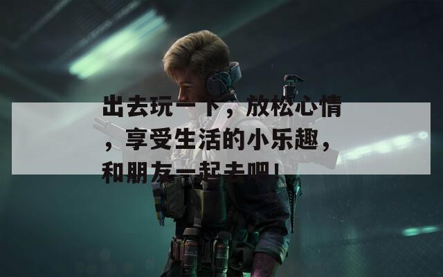 出去玩一下，放松心情，享受生活的小乐趣，和朋友一起去吧！