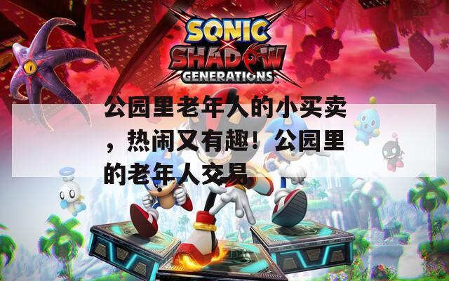 公园里老年人的小买卖，热闹又有趣！公园里的老年人交易