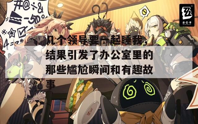 几个领导要一起睡我，结果引发了办公室里的那些尴尬瞬间和有趣故事