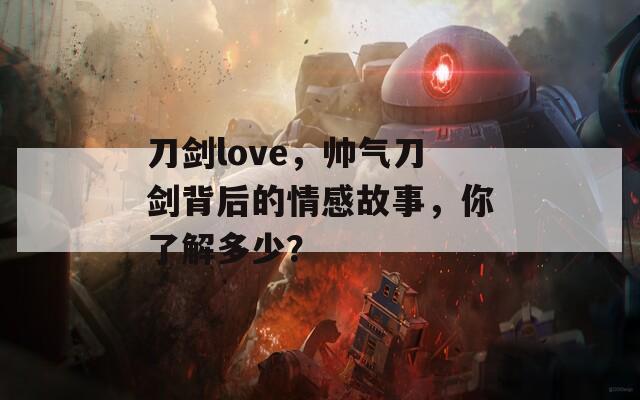 刀剑love，帅气刀剑背后的情感故事，你了解多少？