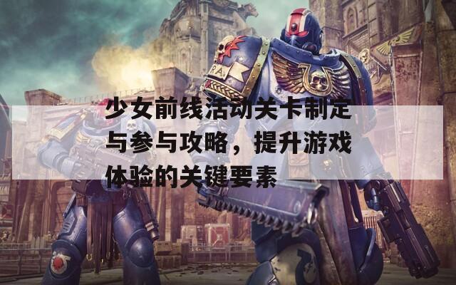 少女前线活动关卡制定与参与攻略，提升游戏体验的关键要素