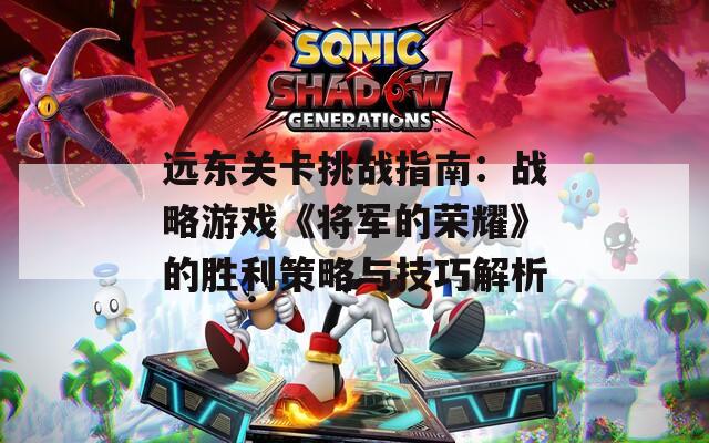 远东关卡挑战指南：战略游戏《将军的荣耀》的胜利策略与技巧解析