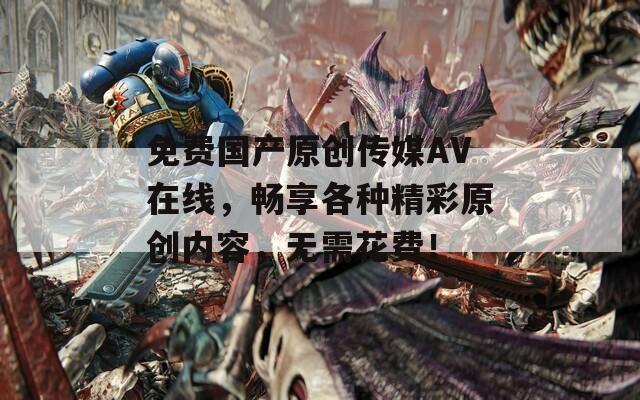 免费国产原创传媒AV在线，畅享各种精彩原创内容，无需花费！