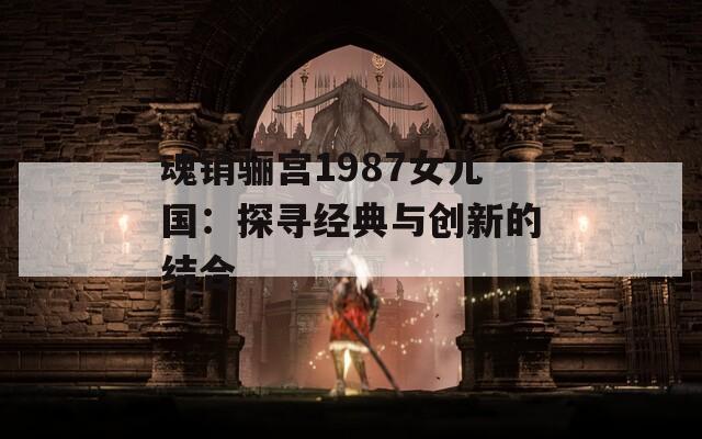 魂销骊宫1987女儿国：探寻经典与创新的结合