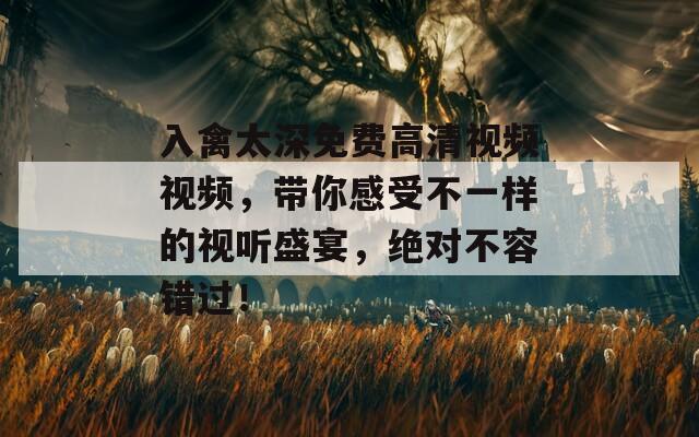 入禽太深免费高清视频视频，带你感受不一样的视听盛宴，绝对不容错过！
