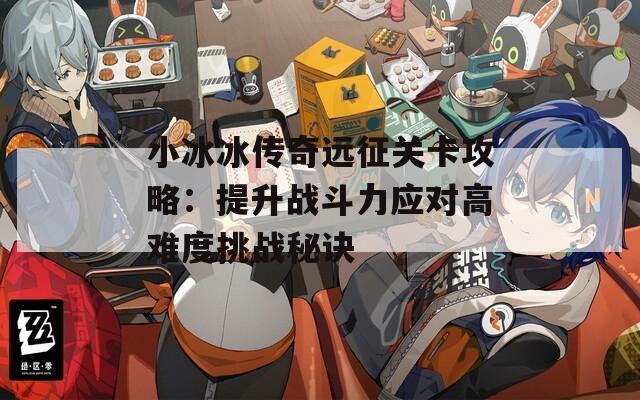 小冰冰传奇远征关卡攻略：提升战斗力应对高难度挑战秘诀