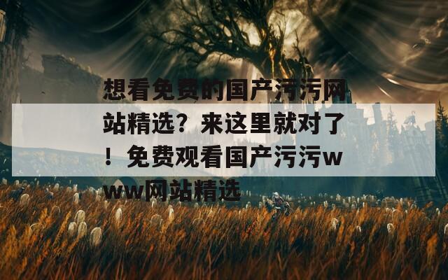 想看免费的国产污污网站精选？来这里就对了！免费观看国产污污www网站精选