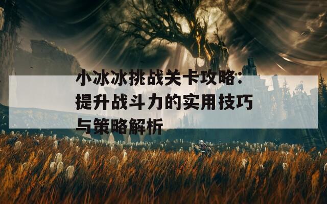 小冰冰挑战关卡攻略：提升战斗力的实用技巧与策略解析