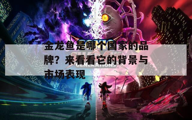 金龙鱼是哪个国家的品牌？来看看它的背景与市场表现