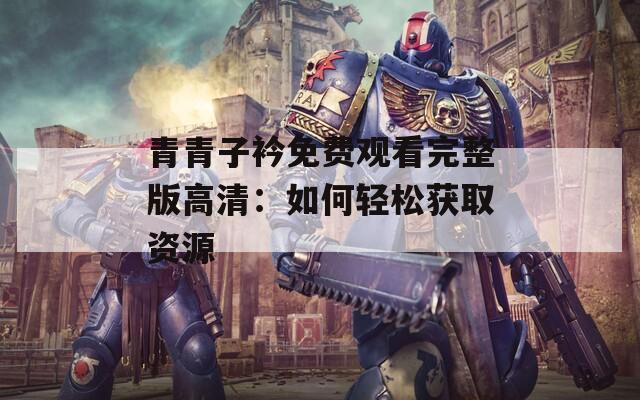 青青子衿免费观看完整版高清：如何轻松获取资源