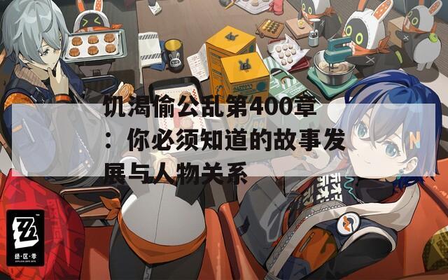 饥渴偷公乱第400章：你必须知道的故事发展与人物关系