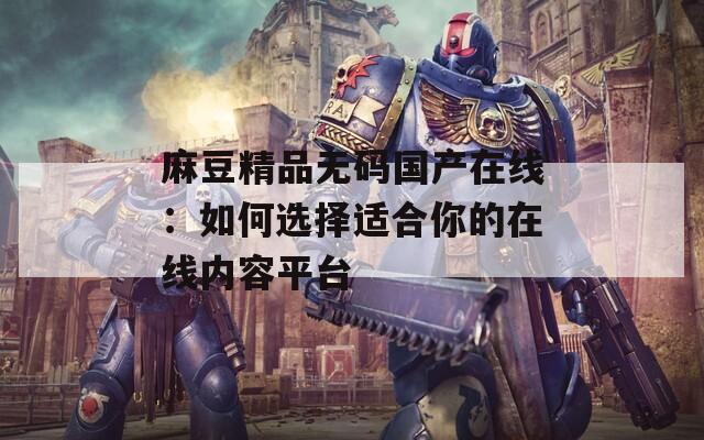 麻豆精品无码国产在线：如何选择适合你的在线内容平台
