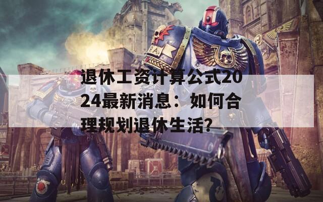 退休工资计算公式2024最新消息：如何合理规划退休生活？