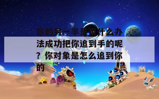 你的另一半是用什么办法成功把你追到手的呢？你对象是怎么追到你的